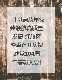 以高质量党建领航高质量发展 红旗区隆重召开庆祝建党104周年表彰大会