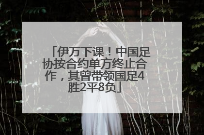 伊万下课！中国足协按合约单方终止合作，其曾带领国足4胜2平8负