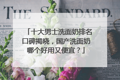 十大男士洗面奶排名口碑揭晓，国产洗面奶哪个好用又便宜？