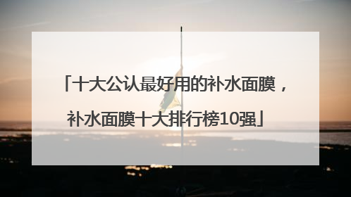 十大公认最好用的补水面膜，补水面膜十大排行榜10强
