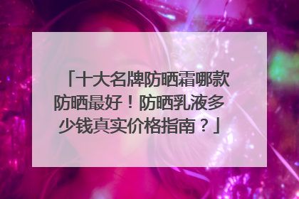 十大名牌防晒霜哪款防晒最好！防晒乳液多少钱真实价格指南？