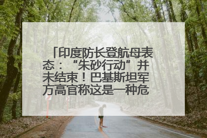 印度防长登航母表态：“朱砂行动”并未结束！巴基斯坦军方高官称这是一种危险的状况……