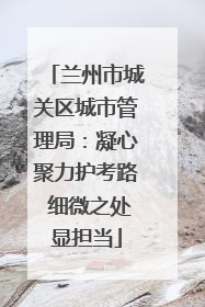兰州市城关区城市管理局：凝心聚力护考路 细微之处显担当