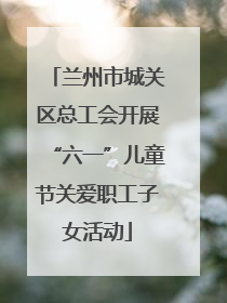 兰州市城关区总工会开展“六一”儿童节关爱职工子女活动