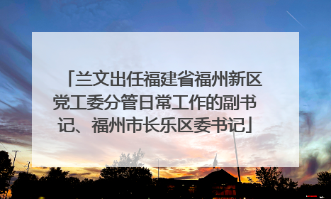 兰文出任福建省福州新区党工委分管日常工作的副书记、福州市长乐区委书记