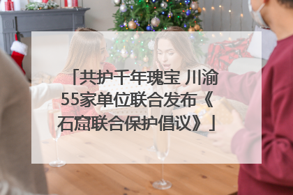 共护千年瑰宝 川渝55家单位联合发布《石窟联合保护倡议》