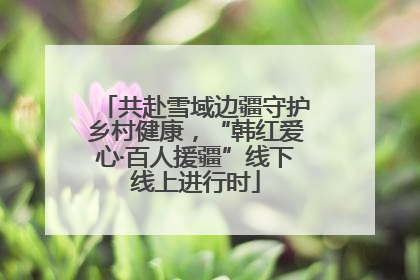 共赴雪域边疆守护乡村健康，“韩红爱心·百人援疆”线下线上进行时