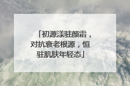 初源漾驻颜霜，对抗衰老根源，恒驻肌肤年轻态