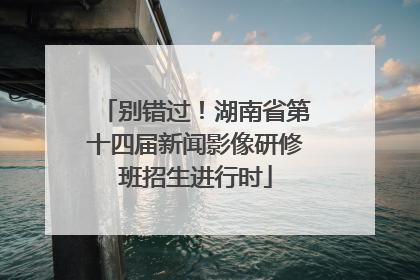 别错过！湖南省第十四届新闻影像研修班招生进行时
