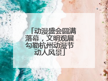 动漫盛会圆满落幕，文明观展勾勒杭州动漫节动人风景