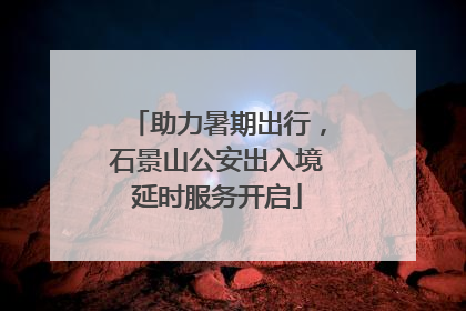 助力暑期出行，石景山公安出入境延时服务开启