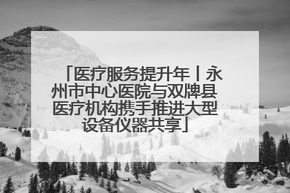 医疗服务提升年丨永州市中心医院与双牌县医疗机构携手推进大型设备仪器共享