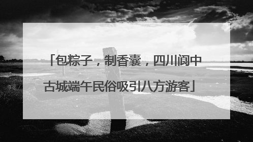 包粽子，制香囊，四川阆中古城端午民俗吸引八方游客