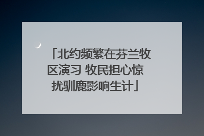 北约频繁在芬兰牧区演习 牧民担心惊扰驯鹿影响生计