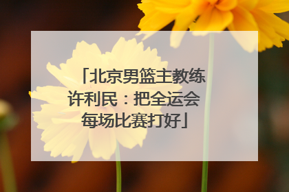 北京男篮主教练许利民：把全运会每场比赛打好