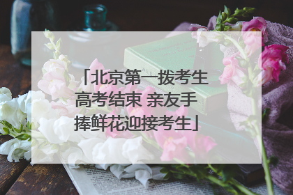 北京第一拨考生高考结束 亲友手捧鲜花迎接考生