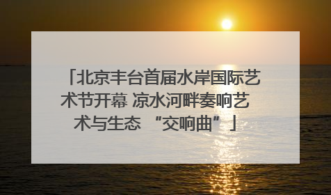 北京丰台首届水岸国际艺术节开幕 凉水河畔奏响艺术与生态 “交响曲”