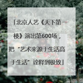 北京人艺《天下第一楼》演出第600场，把“艺术来源于生活高于生活”诠释到极致