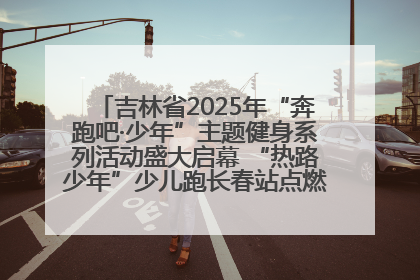 吉林省2025年“奔跑吧·少年”主题健身系列活动盛大启幕 “热路少年”少儿跑长春站点燃少年运动热情