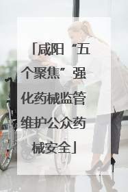 咸阳“五个聚焦”强化药械监管维护公众药械安全
