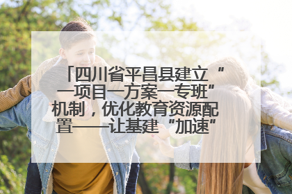 四川省平昌县建立“一项目一方案一专班”机制，优化教育资源配置——让基建“加速”，为成长“铺路”