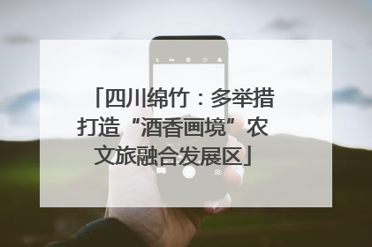 四川绵竹：多举措打造“酒香画境”农文旅融合发展区