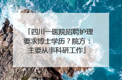 四川一医院招聘护理要求博士学历？院方：主要从事科研工作
