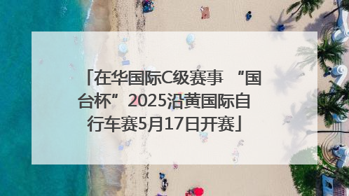 在华国际C级赛事 “国台杯”2025沿黄国际自行车赛5月17日开赛