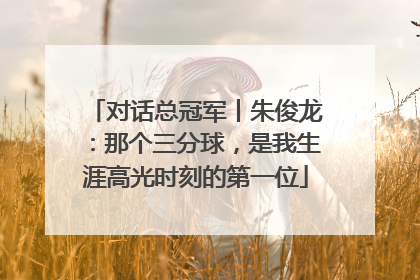 对话总冠军丨朱俊龙：那个三分球，是我生涯高光时刻的第一位