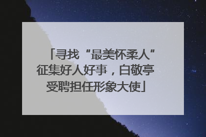 寻找“最美怀柔人”征集好人好事，白敬亭受聘担任形象大使