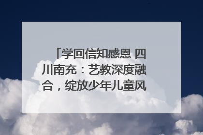 学回信知感恩 四川南充：艺教深度融合，绽放少年儿童风采｜您牵挂的四川