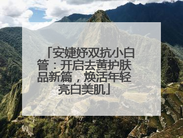 安婕妤双抗小白管：开启去黄护肤品新篇，焕活年轻亮白美肌