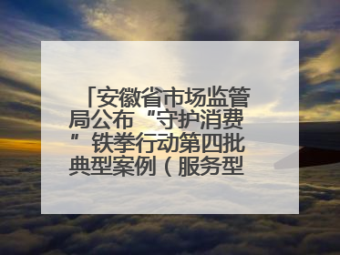 安徽省市场监管局公布“守护消费”铁拳行动第四批典型案例（服务型执法专刊）
