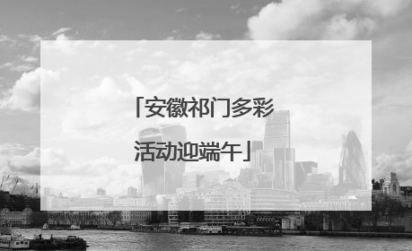 安徽祁门多彩活动迎端午