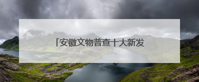 安徽文物普查十大新发现揭晓！一起来看看