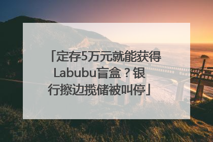 定存5万元就能获得Labubu盲盒？银行擦边揽储被叫停