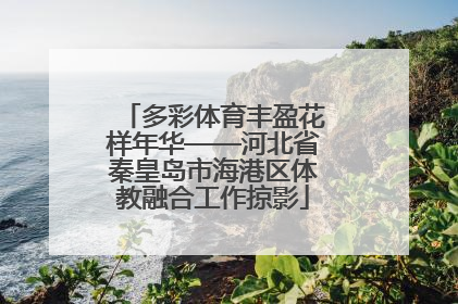 多彩体育丰盈花样年华——河北省秦皇岛市海港区体教融合工作掠影