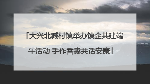 大兴北臧村镇举办镇企共建端午活动 手作香囊共话安康