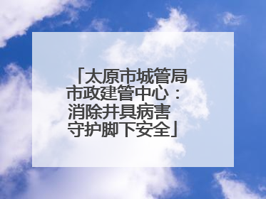 太原市城管局市政建管中心：消除井具病害 守护脚下安全