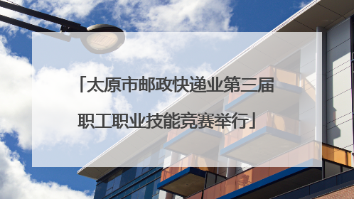 太原市邮政快递业第三届职工职业技能竞赛举行