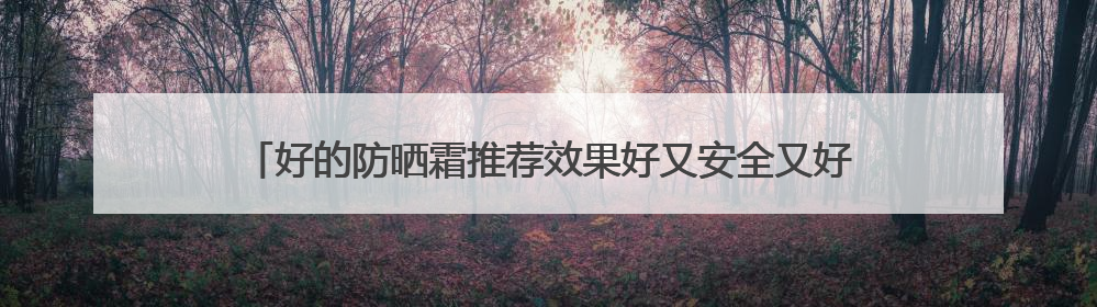 好的防晒霜推荐效果好又安全又好用，50岁女士用哪款防晒霜？