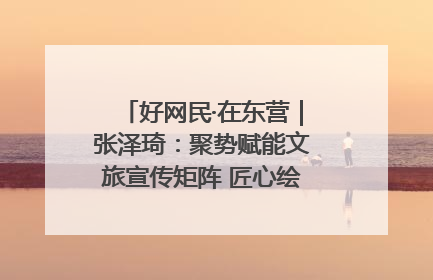 好网民·在东营｜张泽琦：聚势赋能文旅宣传矩阵 匠心绘就东营诗与远方