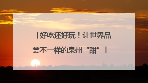 好吃还好玩！让世界品尝不一样的泉州“甜”