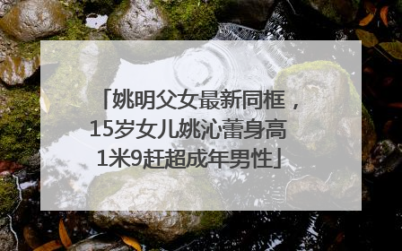 姚明父女最新同框，15岁女儿姚沁蕾身高1米9赶超成年男性