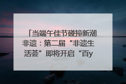 当端午佳节碰撞新潮非遗：第二届“非遗生活荟”即将开启“百young”新章