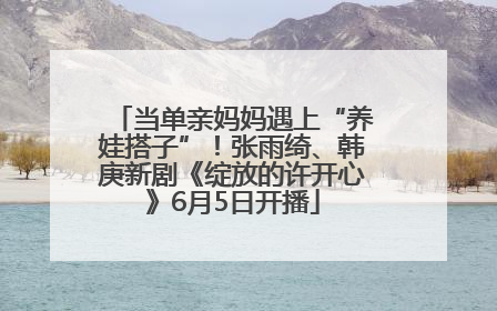 当单亲妈妈遇上“养娃搭子”！张雨绮、韩庚新剧《绽放的许开心》6月5日开播