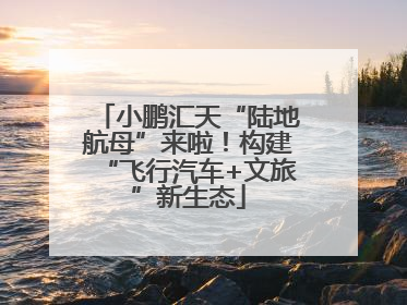 小鹏汇天“陆地航母”来啦！构建“飞行汽车+文旅”新生态
