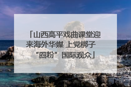 山西高平戏曲课堂迎来海外华媒 上党梆子“圈粉”国际观众