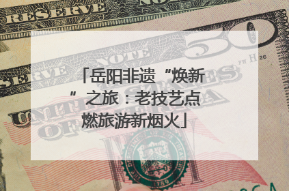 岳阳非遗“焕新”之旅：老技艺点燃旅游新烟火