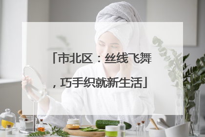 市北区：丝线飞舞，巧手织就新生活